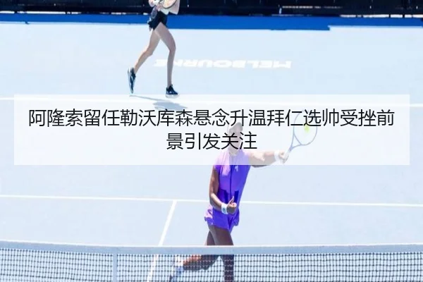 阿隆索留任勒沃库森悬念升温拜仁选帅受挫前景引发关注