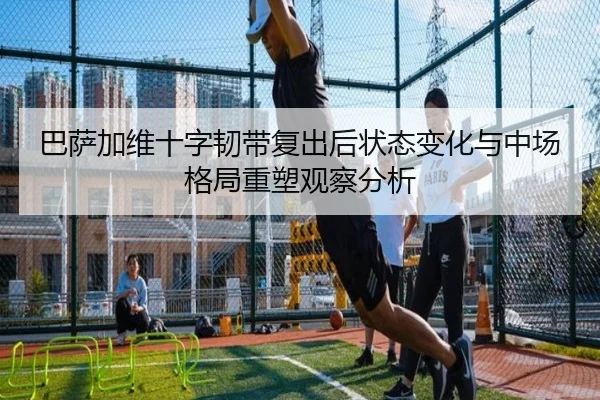 巴萨加维十字韧带复出后状态变化与中场格局重塑观察分析（kaiyun）