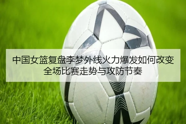 中国女篮复盘李梦外线火力爆发如何改变全场比赛走势与攻防节奏